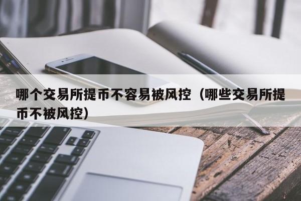 哪个交易所提币不容易被风控(哪些交易所提币不被风控)